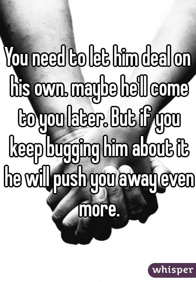 You need to let him deal on his own. maybe he'll come to you later. But if you keep bugging him about it he will push you away even more.