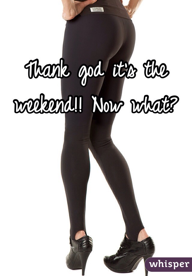 Thank god it's the weekend!! Now what?