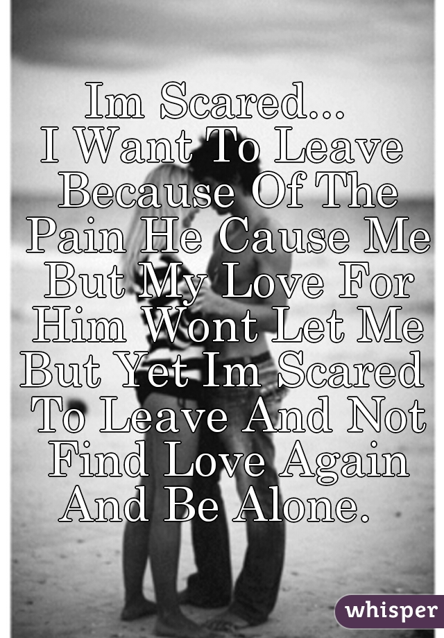 Im Scared... 
I Want To Leave Because Of The Pain He Cause Me But My Love For Him Wont Let Me
But Yet Im Scared To Leave And Not Find Love Again And Be Alone.  