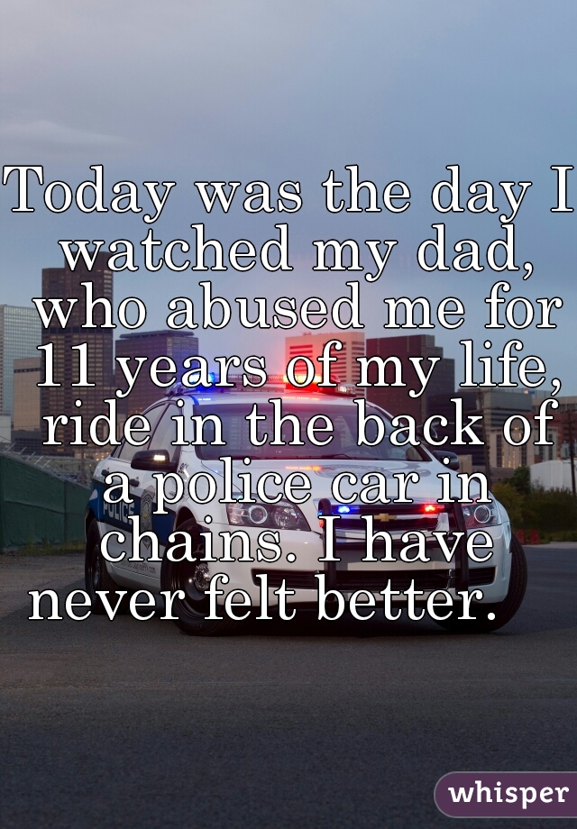 Today was the day I watched my dad, who abused me for 11 years of my life, ride in the back of a police car in chains. I have never felt better.    