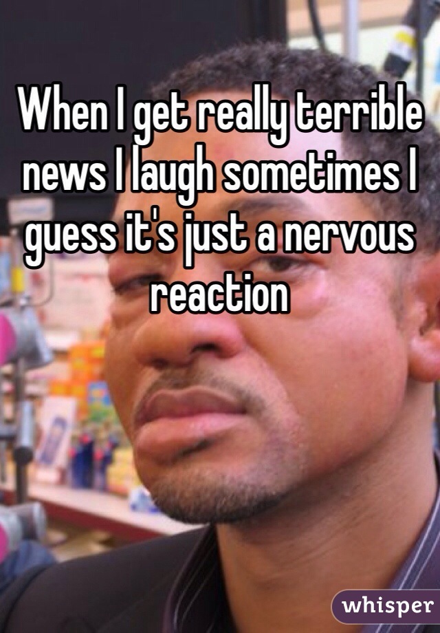 When I get really terrible news I laugh sometimes I guess it's just a nervous reaction 