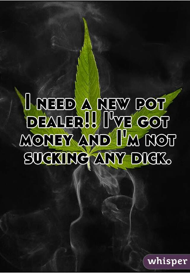 I need a new pot dealer!! I've got money and I'm not sucking any dick.