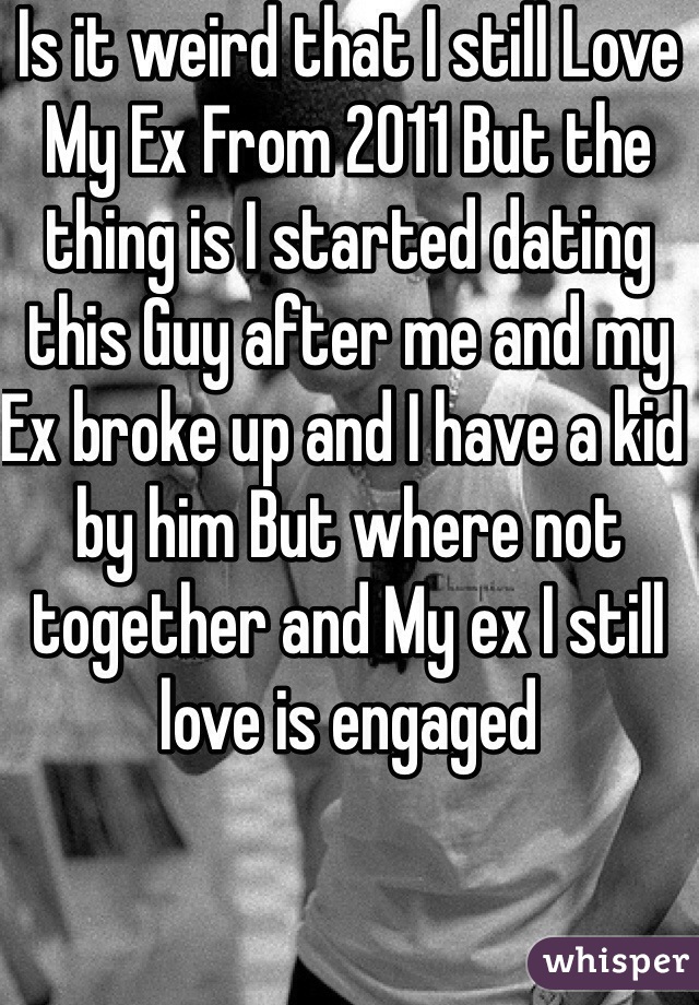 Is it weird that I still Love My Ex From 2011 But the thing is I started dating this Guy after me and my Ex broke up and I have a kid by him But where not together and My ex I still love is engaged 
