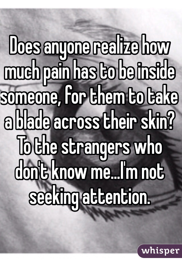 Does anyone realize how much pain has to be inside someone, for them to take a blade across their skin? To the strangers who don't know me...I'm not seeking attention.