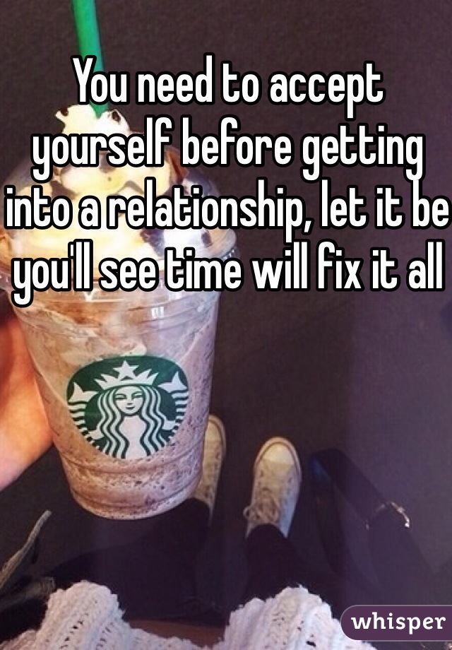 You need to accept yourself before getting into a relationship, let it be you'll see time will fix it all