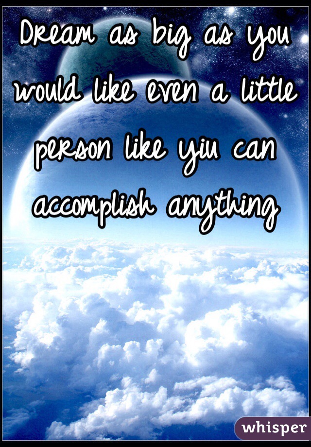 Dream as big as you would like even a little person like yiu can accomplish anything