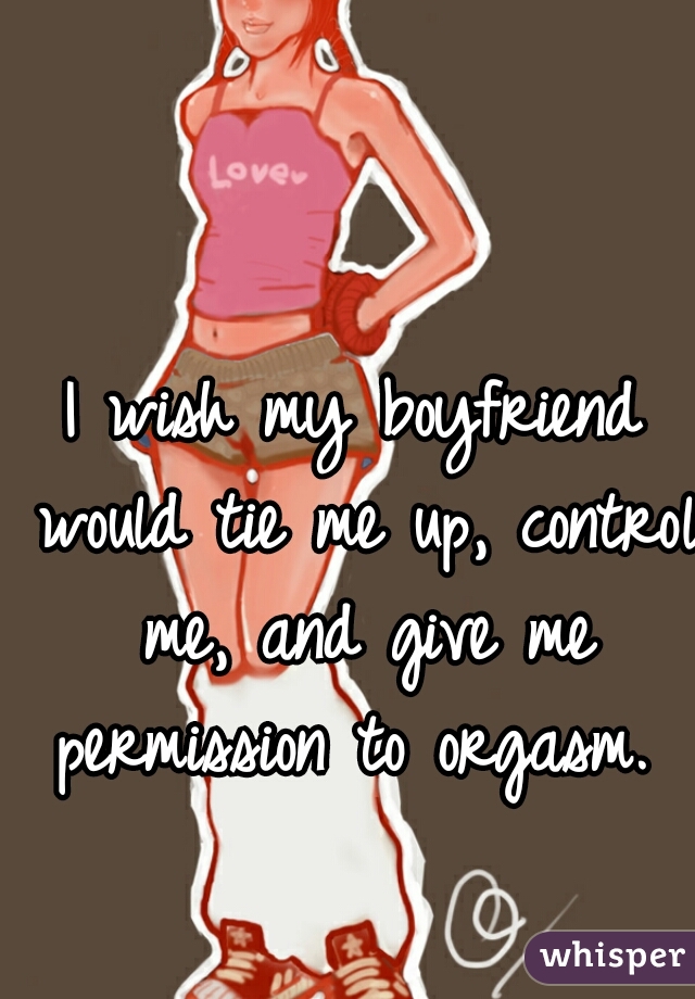 I wish my boyfriend would tie me up, control me, and give me permission to orgasm. 