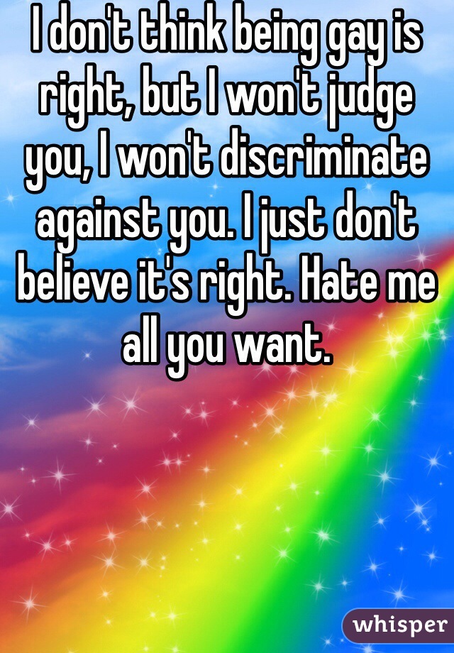 I don't think being gay is right, but I won't judge you, I won't discriminate against you. I just don't believe it's right. Hate me all you want. 