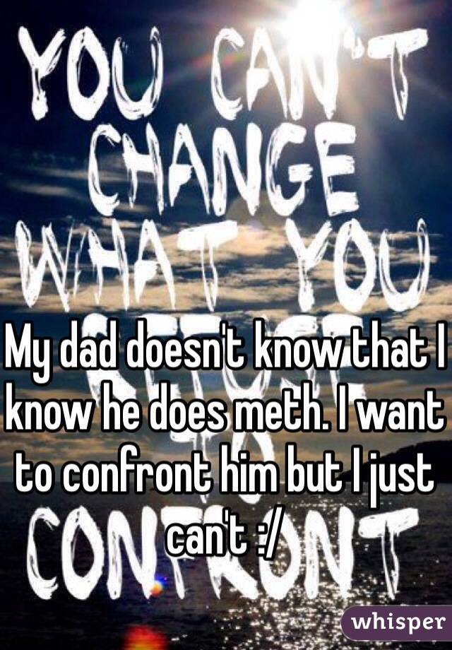 My dad doesn't know that I know he does meth. I want to confront him but I just can't :/