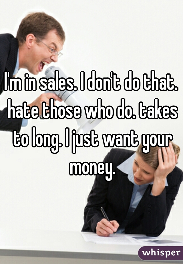 I'm in sales. I don't do that. hate those who do. takes to long. I just want your money.