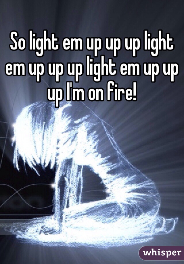 So light em up up up light em up up up light em up up up I'm on fire!