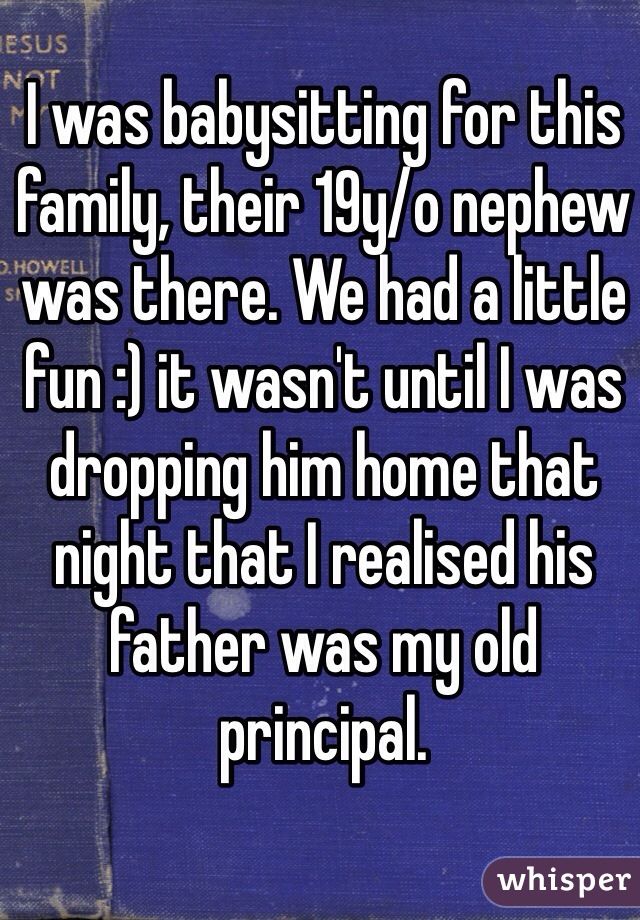 I was babysitting for this family, their 19y/o nephew was there. We had a little fun :) it wasn't until I was dropping him home that night that I realised his father was my old principal. 