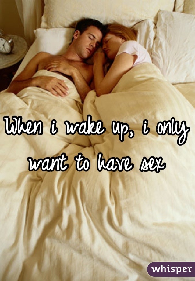 When i wake up, i only want to have sex