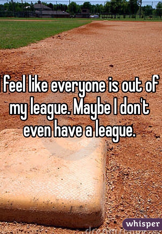 I feel like everyone is out of my league. Maybe I don't even have a league. 
