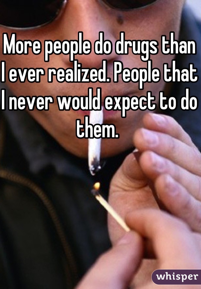 More people do drugs than I ever realized. People that I never would expect to do them. 
