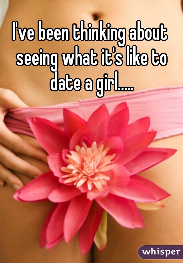 I've been thinking about seeing what it's like to date a girl.....
