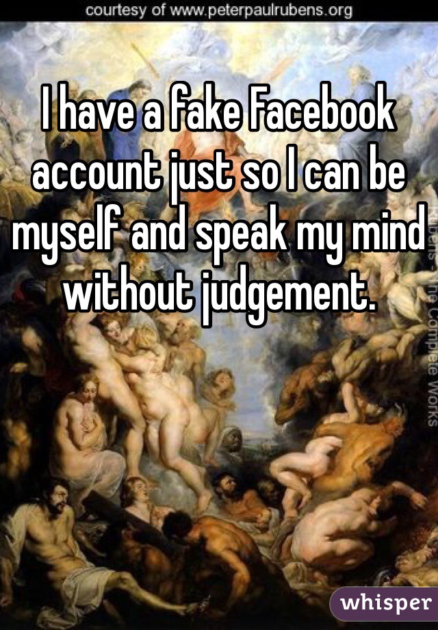 I have a fake Facebook account just so I can be myself and speak my mind without judgement. 