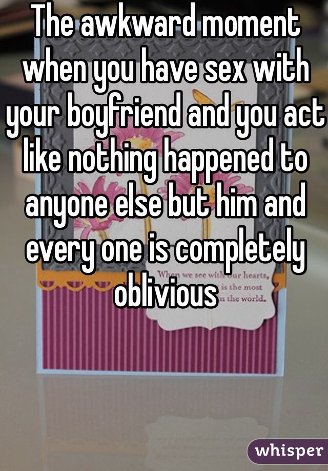 The awkward moment when you have sex with your boyfriend and you act like nothing happened to anyone else but him and every one is completely oblivious 