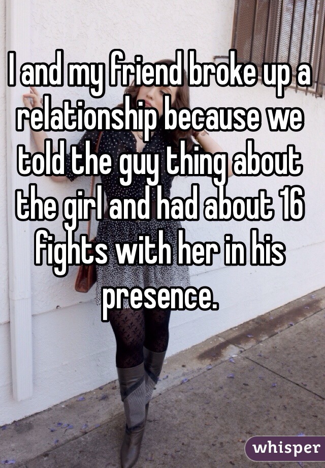 I and my friend broke up a relationship because we told the guy thing about the girl and had about 16 fights with her in his presence.  