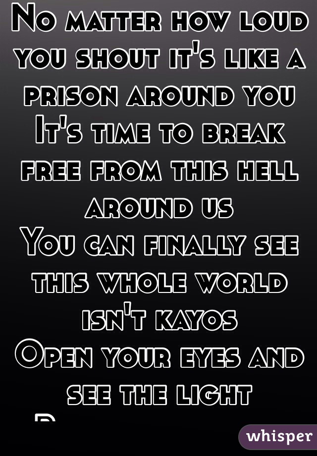 No matter how loud you shout it's like a prison around you 
It's time to break free from this hell around us 
You can finally see this whole world isn't kayos 
Open your eyes and see the light 
Because everyone around you is fighting their own fight 