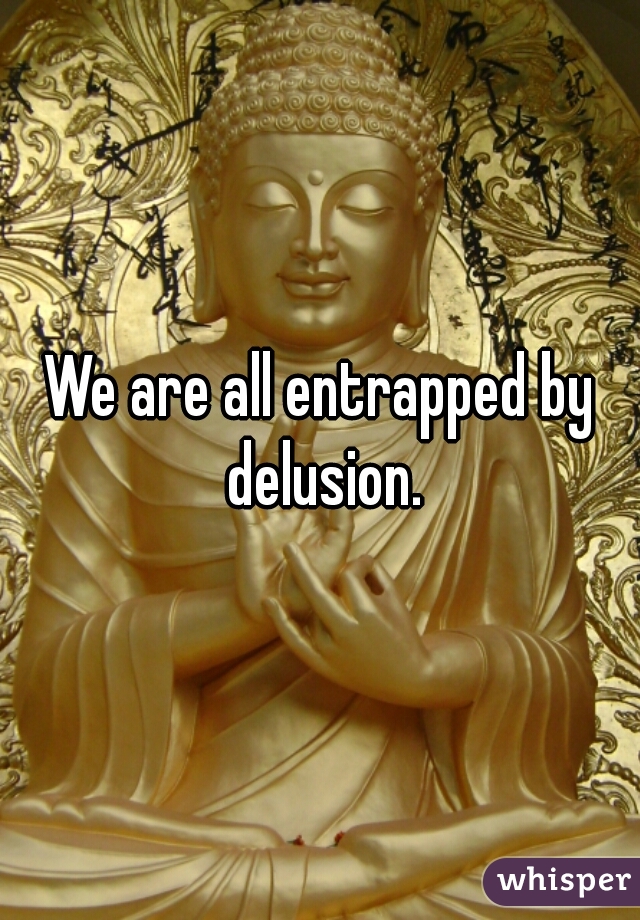 We are all entrapped by delusion.
