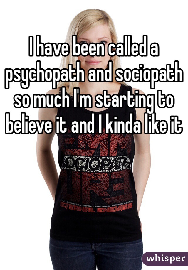 I have been called a psychopath and sociopath so much I'm starting to believe it and I kinda like it