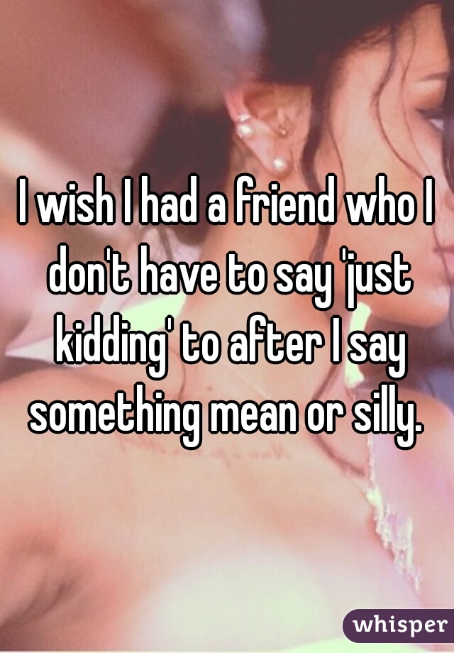 I wish I had a friend who I don't have to say 'just kidding' to after I say something mean or silly. 