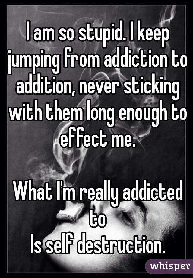 I am so stupid. I keep jumping from addiction to addition, never sticking with them long enough to effect me. 

What I'm really addicted to
Is self destruction.
