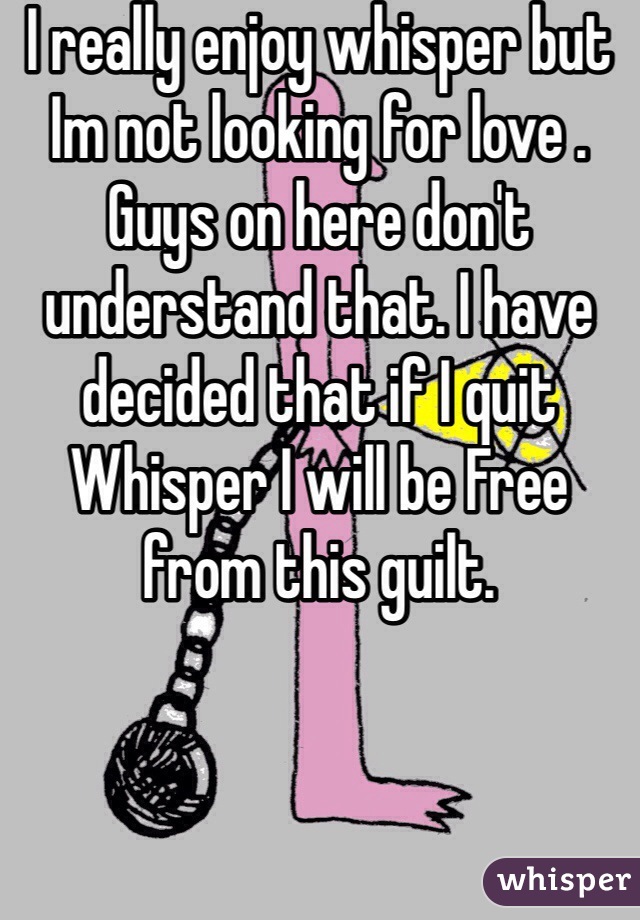 I really enjoy whisper but Im not looking for love . Guys on here don't understand that. I have decided that if I quit Whisper I will be Free from this guilt. 