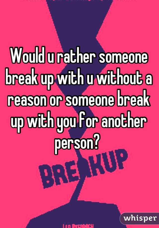 Would u rather someone break up with u without a reason or someone break up with you for another person? 