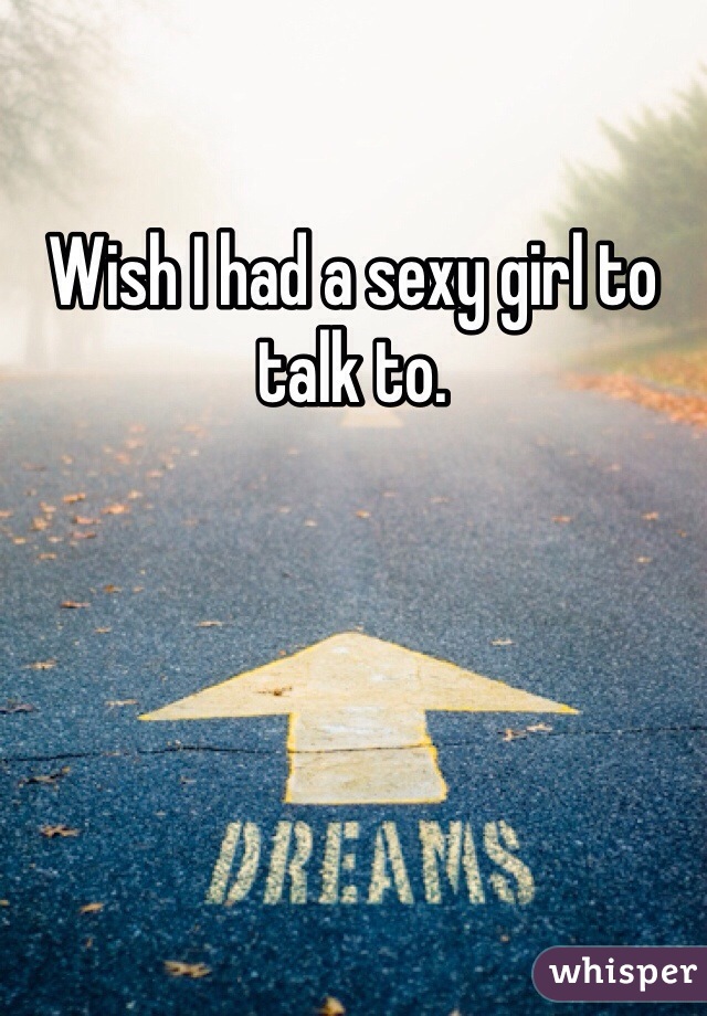 Wish I had a sexy girl to talk to.