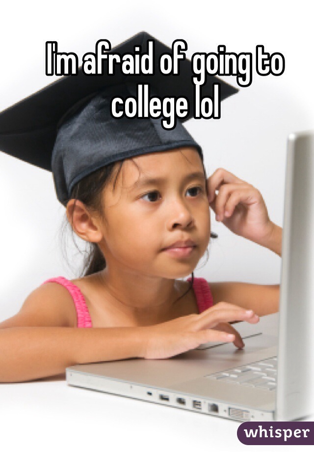 I'm afraid of going to college lol
