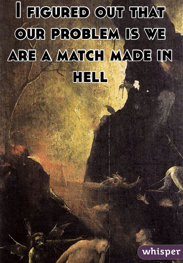 I figured out that our problem is we are a match made in hell