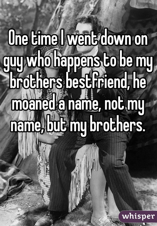 One time I went down on guy who happens to be my brothers bestfriend, he moaned a name, not my name, but my brothers. 