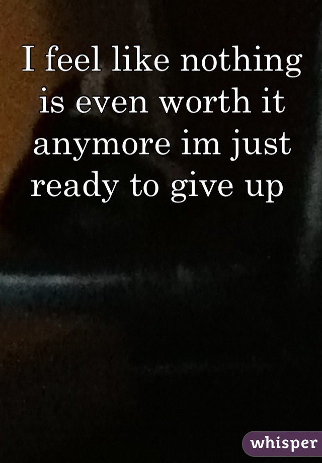 I feel like nothing is even worth it anymore im just ready to give up 