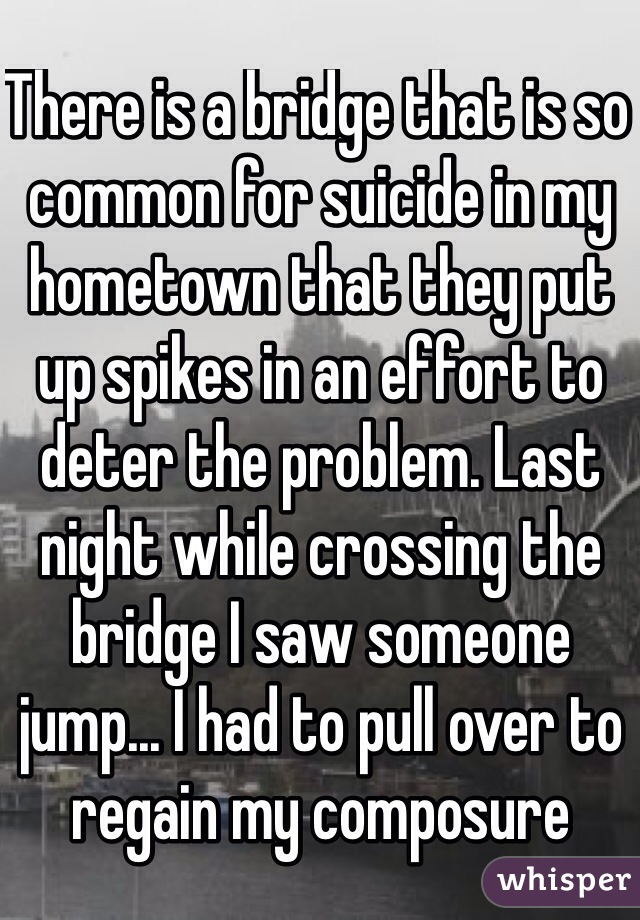 There is a bridge that is so common for suicide in my hometown that they put up spikes in an effort to deter the problem. Last night while crossing the bridge I saw someone jump... I had to pull over to regain my composure 