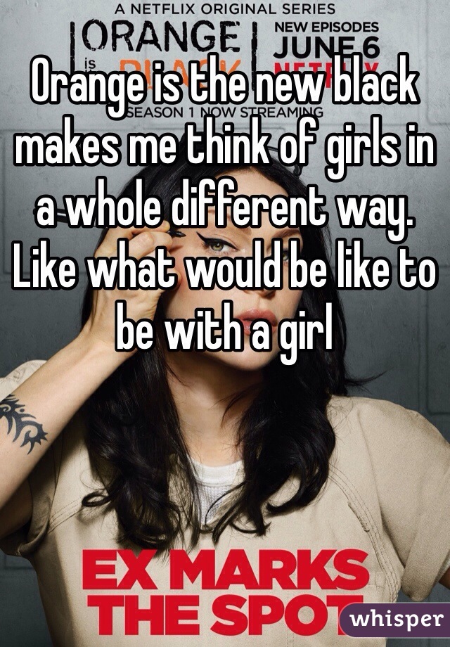Orange is the new black makes me think of girls in a whole different way. Like what would be like to be with a girl 