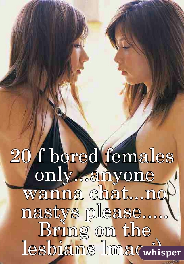 20 f bored females only...anyone wanna chat...no nastys please..... Bring on the lesbians lmao :) 