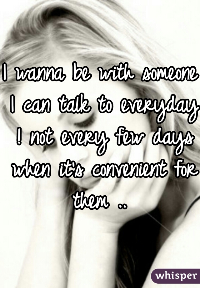 I wanna be with someone I can talk to everyday ! not every few days when it's convenient for them .. 