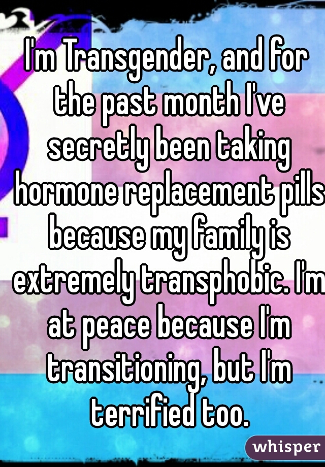 I'm Transgender, and for the past month I've secretly been taking hormone replacement pills because my family is extremely transphobic. I'm at peace because I'm transitioning, but I'm terrified too.