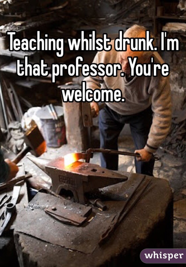 Teaching whilst drunk. I'm that professor. You're welcome.