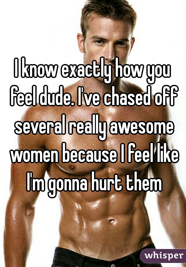 I know exactly how you feel dude. I've chased off several really awesome women because I feel like I'm gonna hurt them