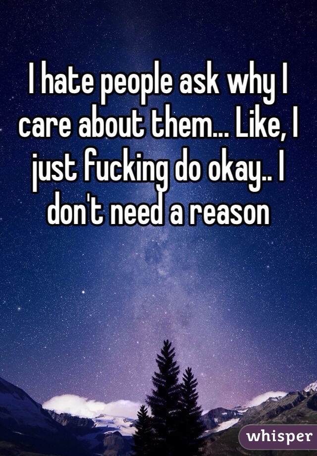 I hate people ask why I care about them... Like, I just fucking do okay.. I don't need a reason