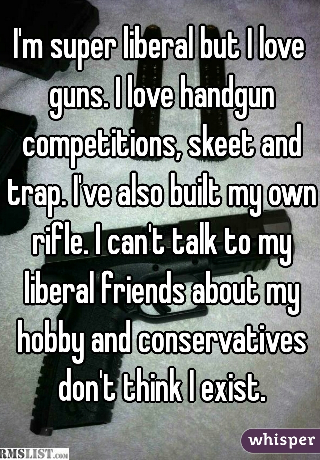 I'm super liberal but I love guns. I love handgun competitions, skeet and trap. I've also built my own rifle. I can't talk to my liberal friends about my hobby and conservatives don't think I exist.