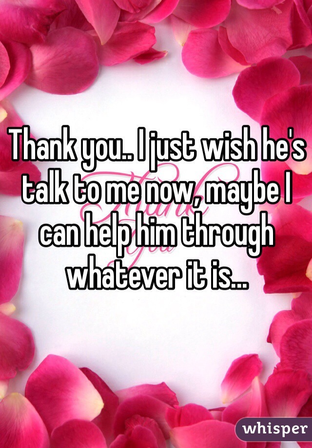 Thank you.. I just wish he's talk to me now, maybe I can help him through whatever it is... 

