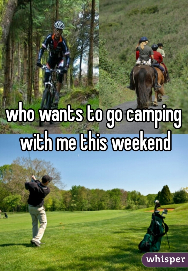 who wants to go camping with me this weekend
