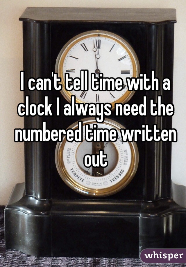 I can't tell time with a clock I always need the numbered time written out 
