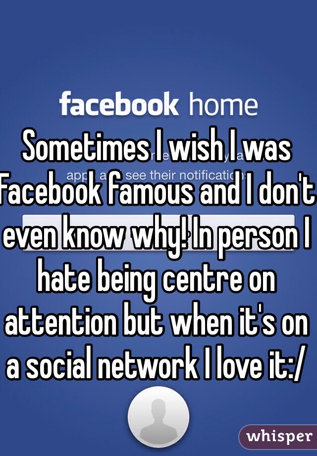 Sometimes I wish I was Facebook famous and I don't even know why! In person I hate being centre on attention but when it's on a social network I love it:/