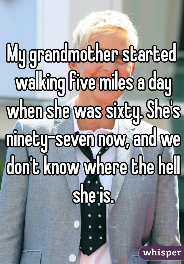 My grandmother started walking five miles a day when she was sixty. She's ninety-seven now, and we don't know where the hell she is.