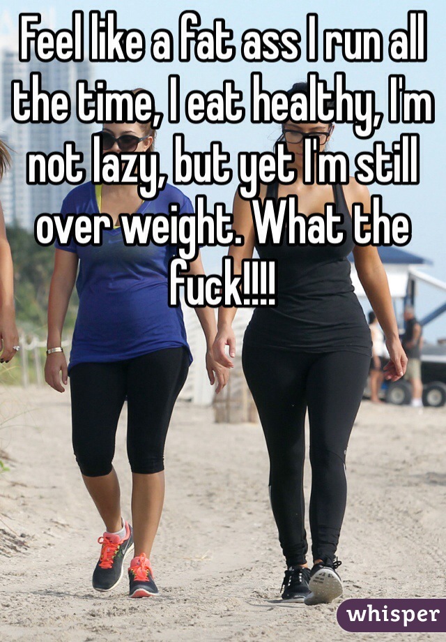 Feel like a fat ass I run all the time, I eat healthy, I'm not lazy, but yet I'm still over weight. What the fuck!!!!